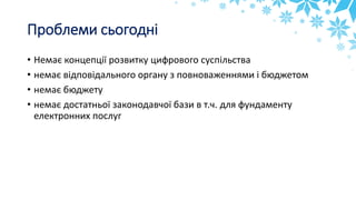 Проблеми сьогодні
• Немає концепції розвитку цифрового суспільства
• немає відповідального органу з повноваженнями і бюджетом
• немає бюджету
• немає достатньої законодавчої бази в т.ч. для фундаменту
електронних послуг
 