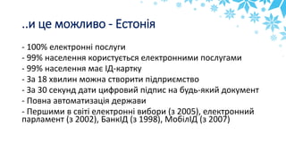..и це можливо - Естонія
- 100% електронні послуги
- 99% населення користується електронними послугами
- 99% населення має ІД-картку
- За 18 хвилин можна створити підприємство
- За 30 секунд дати цифровий підпис на будь-який документ
- Повна автоматизація держави
- Першими в світі електронні вибори (з 2005), електронний
парламент (з 2002), БанкІД (з 1998), МобілІД (з 2007)
 