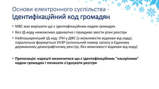 Основи електронного суспільства -
Ідентифікаційний код громадян
• МВС має вирішити що є ідентифікаційним кодом громадян
• без ІД-коду неможливо адекватно і правдиво звести різні реєстри
• Найпоширеніший ІД-код: ІПН у ДФС (з можливістю відмови від коду),
паралельно формується УНЗР (унікальний номер запису в Єдиному
державному демографічному реєстрі, без можливості відмови від коду)
• Пропозиція: нарешті визначитися що є ідентифікаційним "наскрізним"
кодом громадян і починати з'єднувати реєстри
 