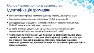 Основи електронного суспільства -
Ідентифікація громадян
• Технології ідентифікації громадян (БанкІД, МобілІД, ІД-картка, ЕЦП)
• Сьогодні на законодавчому рівні тільки ЕЦП (2 млн людей)
• БанкІД (сьогодні Ощадбанк і ПриватБанк) тільки врегульовується НБУ,
МобілІД вимагає європейських стандартів
• ІД-карта в планах уряду на 2016 рік, немає нормативної бази для
використання ІД-карти як засобу е-ідентифікації та ЕЦП
• Пропозиція: прийняти закон ідентифікації на базі європейського eIDAS,
перейти на європейські стандарти в ідентифікації, прийняти закон про
електронний паспорті з цифровим підписом, легалізувати основні
технології ідентифікації, виділити бюджет або визначити принципи ДПП в
створенні рішень
 