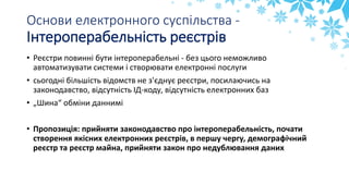 Основи електронного суспільства -
Інтероперабельність реєстрів
• Реєстри повинні бути інтероперабельні - без цього неможливо
автоматизувати системи і створювати електронні послуги
• сьогодні більшість відомств не з'єднує реєстри, посилаючись на
законодавство, відсутність ІД-коду, відсутність електронних баз
• „Шина“ обміни даннимі
• Пропозиція: прийняти законодавство про інтероперабельність, почати
створення якісних електронних реєстрів, в першу чергу, демографічний
реєстр та реєстр майна, прийняти закон про недублювання даних
 