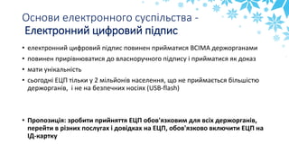 Основи електронного суспільства -
Електронний цифровий підпис
• електронний цифровий підпис повинен прийматися ВСІМА держорганами
• повинен прирівнюватися до власноручного підпису і прийматися як доказ
• мати унікальність
• сьогодні ЕЦП тільки у 2 мільйонів населення, що не приймається більшістю
держорганів, і не на безпечних носіях (USB-flash)
• Пропозиція: зробити прийняття ЕЦП обов'язковим для всіх держорганів,
перейти в різних послугах і довідках на ЕЦП, обов'язково включити ЕЦП на
ІД-картку
 