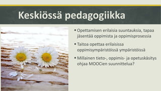 Keskiössä pedagogiikka
 Opettamisen erilaisia suuntauksia, tapaa
jäsentää oppimista ja oppimisprosessia
 Taitoa opettaa erilaisissa
oppimisympäristöissä ympäristöissä
 Millainen tieto-, oppimis- ja opetuskäsitys
ohjaa MOOCien suunnittelua?
 