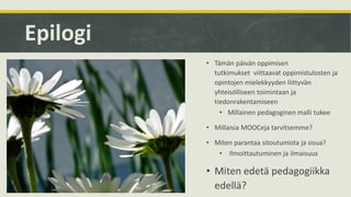 Epilogi
• Tämän päivän oppimisen
tutkimukset viittaavat oppimistulosten ja
opintojen mielekkyyden liittyvän
yhteisölliseen toimintaan ja
tiedonrakentamiseen
• Millainen pedagoginen malli tukee
• Millaisia MOOCeja tarvitsemme?
• Miten parantaa sitoutumista ja sisua?
• Ilmoittautuminen ja ilmaisuus
• Miten edetä pedagogiikka
edellä?
 