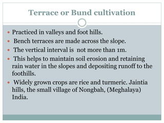 Terrace or Bund cultivation
 Practiced in valleys and foot hills.
 Bench terraces are made across the slope.
 The vertical interval is not more than 1m.
 This helps to maintain soil erosion and retaining
rain water in the slopes and depositing runoff to the
foothills.
 Widely grown crops are rice and turmeric. Jaintia
hills, the small village of Nongbah, (Meghalaya)
India.
 