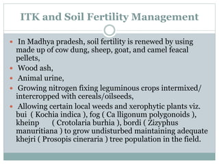 ITK and Soil Fertility Management
 In Madhya pradesh, soil fertility is renewed by using
made up of cow dung, sheep, goat, and camel feacal
pellets,
 Wood ash,
 Animal urine,
 Growing nitrogen fixing leguminous crops intermixed/
intercropped with cereals/oilseeds,
 Allowing certain local weeds and xerophytic plants viz.
bui ( Kochia indica ), fog ( Ca lligonum polygonoids ),
kheinp ( Crotolaria burhia ), bordi ( Zizyphus
manuritiana ) to grow undisturbed maintaining adequate
khejri ( Prosopis cineraria ) tree population in the field.
 