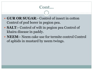 Cont…
 GUR OR SUGAR:- Control of insect in cotton
Control of pod borer in pegion pea.
 SALT:- Control of wilt in pegion pea Control of
khaira disease in paddy.
 NEEM:- Neem cake use for termite control Control
of aphids in mustard by neem twings.
 