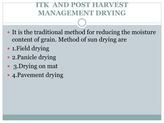 ITK AND POST HARVEST
MANAGEMENT DRYING
 It is the traditional method for reducing the moisture
content of grain. Method of sun drying are
 1.Field drying
 2.Panicle drying
 3.Drying on mat
 4.Pavement drying
 