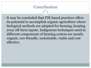 Conclusion
 It may be concluded that ITK based practices offers
its potential to accomplish organic agriculture where
biological methods are adopted for farming, keeping
away off-farm inputs. Indigenous techniques used in
different components of farming system are mostly
organic, eco-friendly, sustainable, viable and cost
effective.
 