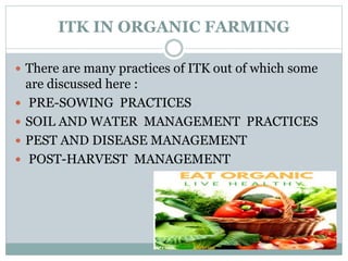 ITK IN ORGANIC FARMING
 There are many practices of ITK out of which some
are discussed here :
 PRE-SOWING PRACTICES
 SOIL AND WATER MANAGEMENT PRACTICES
 PEST AND DISEASE MANAGEMENT
 POST-HARVEST MANAGEMENT
 