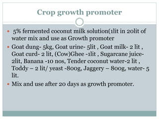 Crop growth promoter
 5% fermented coconut milk solution(1lit in 20lit of
water mix and use as Growth promoter
 Goat dung- 5kg, Goat urine- 5lit , Goat milk- 2 lit ,
Goat curd- 2 lit, (Cow)Ghee -1lit , Sugarcane juice-
2lit, Banana -10 nos, Tender coconut water-2 lit ,
Toddy – 2 lit/ yeast -800g, Jaggery – 800g, water- 5
lit.
 Mix and use after 20 days as growth promoter.
 