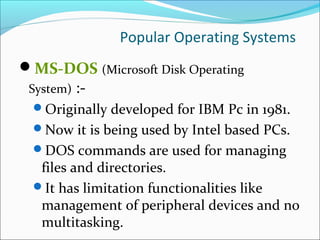 Popular Operating Systems
MS-DOS (Microsoft Disk Operating
System) :-
Originally developed for IBM Pc in 1981.
Now it is being used by Intel based PCs.
DOS commands are used for managing
files and directories.
It has limitation functionalities like
management of peripheral devices and no
multitasking.
 