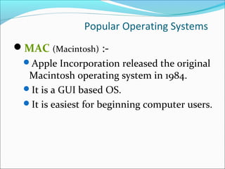 Popular Operating Systems
MAC (Macintosh) :-
Apple Incorporation released the original
Macintosh operating system in 1984.
It is a GUI based OS.
It is easiest for beginning computer users.
 
