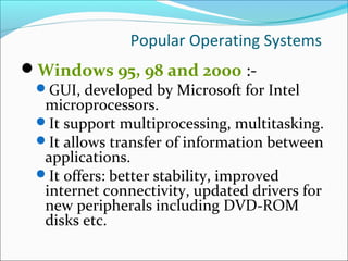 Popular Operating Systems
Windows 95, 98 and 2000 :-
GUI, developed by Microsoft for Intel
microprocessors.
It support multiprocessing, multitasking.
It allows transfer of information between
applications.
It offers: better stability, improved
internet connectivity, updated drivers for
new peripherals including DVD-ROM
disks etc.
 