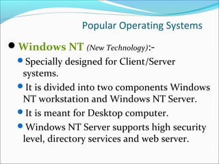Popular Operating Systems
Windows NT (New Technology):-
Specially designed for Client/Server
systems.
It is divided into two components Windows
NT workstation and Windows NT Server.
It is meant for Desktop computer.
Windows NT Server supports high security
level, directory services and web server.
 