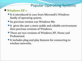 Popular Operating Systems
Windows XP :-
It is introduced in 2001 from Microsoft’s Windows
family of operating system.
Its previous version was Windows Me.
It gives the user a more stable and reliable environment
then previous versions of Windows.
There are two versions of Windows XP, Home and
Professional.
It includes plug and play features for connecting to
wireless networks.
 
