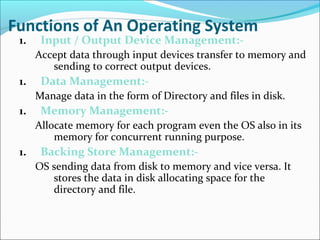 Functions of An Operating System
1. Input / Output Device Management:-
Accept data through input devices transfer to memory and
sending to correct output devices.
1. Data Management:-
Manage data in the form of Directory and files in disk.
1. Memory Management:-
Allocate memory for each program even the OS also in its
memory for concurrent running purpose.
1. Backing Store Management:-
OS sending data from disk to memory and vice versa. It
stores the data in disk allocating space for the
directory and file.
 