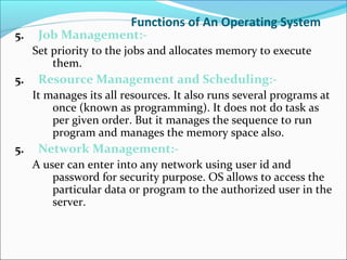Functions of An Operating System
5. Job Management:-
Set priority to the jobs and allocates memory to execute
them.
5. Resource Management and Scheduling:-
It manages its all resources. It also runs several programs at
once (known as programming). It does not do task as
per given order. But it manages the sequence to run
program and manages the memory space also.
5. Network Management:-
A user can enter into any network using user id and
password for security purpose. OS allows to access the
particular data or program to the authorized user in the
server.
 