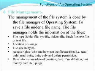 Functions of An Operating System
8. File Management:-
The management of the file system is done by
the file manager of Operating System. To
save a file under a file name. The file
manager holds the information of the files:
• File type (folder file, sys file, hidden file, batch file, exe file
or text file.
• Location of storage
• File size in bytes.
• Access rights (who and how can the file accessed i.e. read
only, read-write, write only and delete permission.
• Date information (date of creation, date of modifiation, last
modify date etc.) purge
 