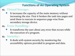 Functions of An Operating System
12. Virtual Storage:-
 It increases the capacity of the main memory without
increasing the size. First it broken the task into pages and
send them to execute in sequence page wise from
secondary storage device.
12. Error Handling:-
 It transforms the user about any error that occurs while
the execution of a program.
12. Security:-
 It deals with system security by monitoring the
accessibility options provided to program and data.
 