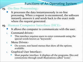 Functions of An Operating System
15. On-line Processing:-
 It processes the data instantaneously in on-line
processing. When a request is encountered, the software
instantly answers it and sends back to the exact node
where the request generated.
15. Human Computer Interface (HCI):-
 It allows the computer to communicate with the user.
1. Command driven:-
 This interface requires users to enter commands using the
special words known as “keywords”.
1. Menu Driven:-
 On-screen, text based menus that show all the options
available.
1. Graphical User Interface:-
 Most popular interface. It displays all the programs, files and
connections through small illustrations called “icons”.
 