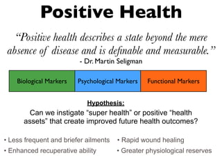 Positive Health
“Positive health describes a state beyond the mere
absence of disease and is deﬁnable and measurable.”
- Dr. Martin Seligman
Can we instigate “super health” or positive “health
assets” that create improved future health outcomes?
Biological Markers Psychological Markers Functional Markers
• Less frequent and briefer ailments • Rapid wound healing
• Enhanced recuperative ability • Greater physiological reserves
Hypothesis:
 