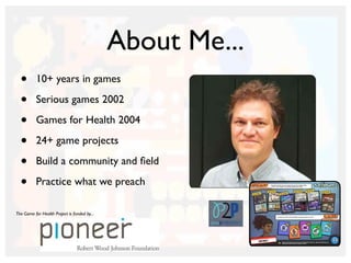 About Me...
• 10+ years in games
• Serious games 2002
• Games for Health 2004
• 24+ game projects
• Build a community and ﬁeld
• Practice what we preach
The Game for Health Project is funded by...
 