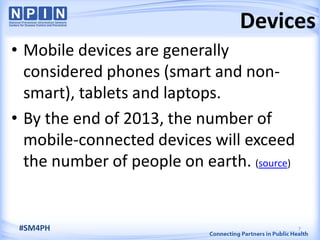 7
Devices
#SM4PH
• Mobile devices are generally
considered phones (smart and non-
smart), tablets and laptops.
• By the end of 2013, the number of
mobile-connected devices will exceed
the number of people on earth. (source)
 