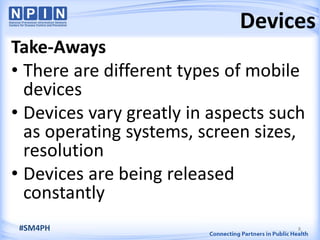 8
Devices
#SM4PH
Take-Aways
• There are different types of mobile
devices
• Devices vary greatly in aspects such
as operating systems, screen sizes,
resolution
• Devices are being released
constantly
 