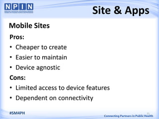 Site & Apps
Mobile Sites
Pros:
• Cheaper to create
• Easier to maintain
• Device agnostic
Cons:
• Limited access to device features
• Dependent on connectivity
11#SM4PH
 
