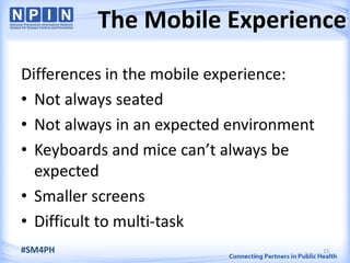 The Mobile Experience
15#SM4PH
Differences in the mobile experience:
• Not always seated
• Not always in an expected environment
• Keyboards and mice can’t always be
expected
• Smaller screens
• Difficult to multi-task
 