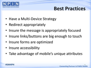 Best Practices
• Have a Multi-Device Strategy
• Redirect appropriately
• Insure the message is appropriately focused
• Insure links/buttons are big enough to touch
• Insure forms are optimized
• Insure accessibility
• Take advantage of mobile’s unique attributes
18#SM4PH
 