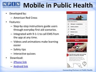 • Developed by:
– American Red Cross
• Features:
– Step-by-step instructions guide users
through everyday first aid scenarios.
– Integrated with 9-1-1 to call EMS from
the app at any time.
– Videos and animations make learning
easier
– Safety tips
– Interactive quizzes
• Download:
– iPhone link
– Android link
Mobile in Public Health
 