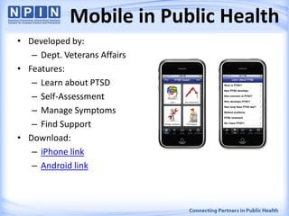 • Developed by:
– Dept. Veterans Affairs
• Features:
– Learn about PTSD
– Self-Assessment
– Manage Symptoms
– Find Support
• Download:
– iPhone link
– Android link
Mobile in Public Health
 