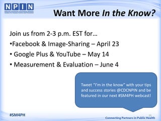 Want More In the Know?
Join us from 2-3 p.m. EST for…
•Facebook & Image-Sharing – April 23
• Google Plus & YouTube – May 14
• Measurement & Evaluation – June 4
23
Tweet “I’m in the know” with your tips
and success stories @CDCNPIN and be
featured in our next #SM4PH webcast!
#SM4PH
 