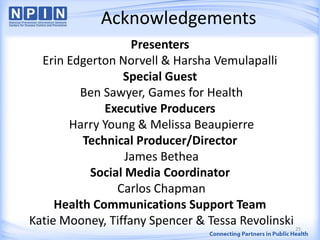 Acknowledgements
Presenters
Erin Edgerton Norvell & Harsha Vemulapalli
Special Guest
Ben Sawyer, Games for Health
Executive Producers
Harry Young & Melissa Beaupierre
Technical Producer/Director
James Bethea
Social Media Coordinator
Carlos Chapman
Health Communications Support Team
Katie Mooney, Tiffany Spencer & Tessa Revolinski25
 