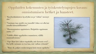 Oppilaiden kokemusten ja työskentelytapojen kuvaus:  
onnistumisen hetket ja haasteet.
“Kasiluokkalaisten kyselyikä on jo “vähän” mennyt
ohi.”
“Varataan taas ipädit ens tunnille! Joku voi olla kai
omalla kännykälläänkin?”
“Huomaamaton oppiminen. Huijattiin oppimaan
uutta :)??”
“Välillä yllätti oppilaiden osaaminen, välillä
osaamattomuus.”
“Ope likat kävi äsken tupakalla, mie kuvasin sen!! …
En kyllä varmaan oo ton kaa, mie vaihan ryhmää!”
”Ihan ok, paljon mukavampaa kuin tavan opiskelu.”
 