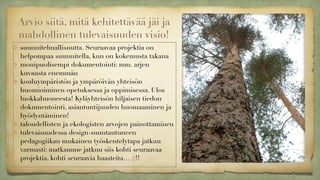 Arvio siitä, mitä kehitettävää jäi ja
mahdollinen tulevaisuuden visio!
suunnitelmallisuutta. Seuraavaa projektia on
helpompaa suunnitella, kun on kokemusta takana
monipuolisempi dokumentointi: mm. arjen
kuvausta enemmän
kouluympäristön ja ympäröivän yhteisön
huomioiminen opetuksessa ja oppimisessa. Ulos
luokkahuoneesta! Kyläyhteisön hiljaisen tiedon
dokumentointi, asiantuntijuuden huomaaminen ja
hyödyntäminen!
taloudellisten ja ekologisten arvojen painottaminen
tulevaisuudessa design-suuntautuneen
pedagogiikan mukainen työskentelytapa jatkuu
varmasti: matkamme jatkuu siis kohti seuraavaa
projektia, kohti seuraavia haasteita… :)!!
 