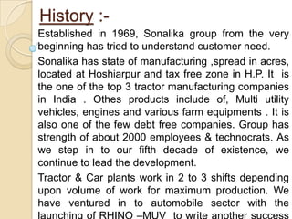 History :-Established in 1969, Sonalika group from the very beginning has tried to understand customer need.Sonalika has state of manufacturing ,spread in acres, located at Hoshiarpur and tax free zone in H.P. It  is the one of the top 3 tractor manufacturing companies in India . Othes products include of, Multi utility vehicles, engines and various farm equipments . It is also one of the few debt free companies. Group has strength of about 2000 employees & technocrats. As we step in to our fifth decade of existence, we continue to lead the development.Tractor & Car plants work in 2 to 3 shifts depending upon volume of work for maximum production. We  have ventured in to automobile sector with the launching of RHINO –MUV  to write another success story. 