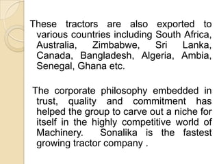 These tractors are also exported to various countries including South Africa, Australia, Zimbabwe, Sri Lanka, Canada, Bangladesh, Algeria, Ambia, Senegal, Ghana etc. The corporate philosophy embedded in trust, quality and commitment has helped the group to carve out a niche for itself in the highly competitive world of Machinery.  Sonalika is the fastest growing tractor company .