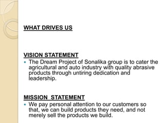  WHAT DRIVES US  VISION STATEMENTThe Dream Project of Sonalika group is to cater the agricultural and auto industry with quality abrasive products through untiring dedication and leadership.MISSION  STATEMENTWe pay personal attention to our customers so that, we can build products they need, and not merely sell the products we build. 