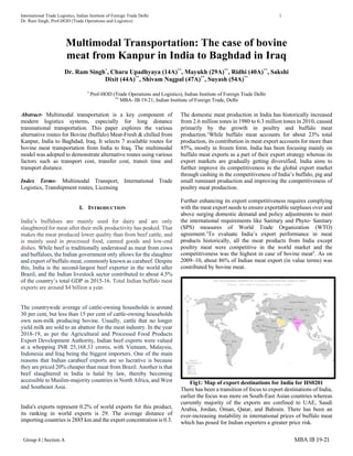 International Trade Logistics, Indian Institute of Foreign Trade Delhi 1
Dr. Ram Singh, Prof-HOD (Trade Operations and Logistics)
Group 4 | Section A MBA IB 19-21
Multimodal Transportation: The case of bovine
meat from Kanpur in India to Baghdad in Iraq
Dr. Ram Singh*
, Charu Upadhyaya (14A)**
, Mayukh (29A)**
, Ridhi (40A)**
, Sakshi
Dixit (44A)**
, Shivam Nagpal (47A)**
, Suyash (54A)**
*
Prof-HOD (Trade Operations and Logistics), Indian Institute of Foreign Trade Delhi
**
MBA- IB 19-21, Indian Institute of Foreign Trade, Delhi
Abstract- Multimodal transportation is a key component of
modern logistics systems, especially for long distance
transnational transportation. This paper explores the various
alternative routes for Bovine (buffalo) Meat-Fresh & chilled from
Kanpur, India to Baghdad, Iraq. It selects 7 available routes for
bovine meat transportation from India to Iraq. The multimodal
model was adopted to demonstrate alternative routes using various
factors such as transport cost, transfer cost, transit time and
transport distance.
Index Terms- Multimodal Transport, International Trade
Logistics, Transhipment routes, Licensing
I. INTRODUCTION
India’s buffaloes are mainly used for dairy and are only
slaughtered for meat after their milk productivity has peaked. That
makes the meat produced lower quality than from beef cattle, and
is mainly used in processed food, canned goods and low-end
dishes. While beef is traditionally understood as meat from cows
and buffaloes, the Indian government only allows for the slaughter
and export of buffalo meat, commonly known as carabeef. Despite
this, India is the second-largest beef exporter in the world after
Brazil, and the Indian livestock sector contributed to about 4.5%
of the country’s total GDP in 2015-16. Total Indian buffalo meat
exports are around $4 billion a year.
The countrywide average of cattle-owning households is around
30 per cent, but less than 15 per cent of cattle-owning households
own non-milk producing bovine. Usually, cattle that no longer
yield milk are sold to an abattoir for the meat industry. In the year
2018-19, as per the Agricultural and Processed Food Products
Export Development Authority, Indian beef exports were valued
at a whopping INR 25,168.33 crores, with Vietnam, Malaysia,
Indonesia and Iraq being the biggest importers. One of the main
reasons that Indian carabeef exports are so lucrative is because
they are priced 20% cheaper than meat from Brazil. Another is that
beef slaughtered in India is halal by law, thereby becoming
accessible to Muslim-majority countries in North Africa, and West
and Southeast Asia.
India's exports represent 0.2% of world exports for this product,
its ranking in world exports is 29. The average distance of
importing countries is 2885 km and the export concentration is 0.3.
The domestic meat production in India has historically increased
from 2.6 million tones in 1980 to 6.3 million tones in 2010, caused
primarily by the growth in poultry and buffalo meat
production.1
While buffalo meat accounts for about 23% total
production, its contribution in meat export accounts for more than
85%, mostly in frozen form. India has been focusing mainly on
buffalo meat exports as a part of their export strategy whereas its
export markets are gradually getting diversified. India aims to
further improve its competitiveness in the global export market
through cashing in the competitiveness of India’s buffalo, pig and
small ruminant production and improving the competitiveness of
poultry meat production.
Further enhancing its export competitiveness requires complying
with the meat export needs to ensure exportable surpluses over and
above surging domestic demand and policy adjustments to meet
the international requirements like Sanitary and Phyto- Sanitary
(SPS) measures of World Trade Organization (WTO)
agreement.2
To evaluate India’s export performance in meat
products historically, all the meat products from India except
poultry meat were competitive in the world market and the
competitiveness was the highest in case of bovine meat3
. As on
2009–10, about 86% of Indian meat export (in value terms) was
contributed by bovine meat.
Fig1: Map of export destinations for India for HS0201
There has been a transition of focus to export destinations of India,
earlier the focus was more on South-East Asian countries whereas
currently majority of the exports are confined to UAE, Saudi
Arabia, Jordan, Oman, Qatar, and Bahrain. There has been an
ever-increasing instability in international prices of buffalo meat
which has posed for Indian exporters a greater price risk.
 
