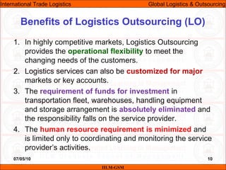 07/05/10 10
1. In highly competitive markets, Logistics Outsourcing
provides the operational flexibility to meet the
changing needs of the customers.
2. Logistics services can also be customized for major
markets or key accounts.
3. The requirement of funds for investment in
transportation fleet, warehouses, handling equipment
and storage arrangement is absolutely eliminated and
the responsibility falls on the service provider.
4. The human resource requirement is minimized and
is limited only to coordinating and monitoring the service
provider’s activities.
Benefits of Logistics Outsourcing (LO)
IILM-GSM
International Trade Logistics Global Logistics & Outsourcing
 
