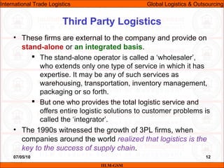 07/05/10 12
• These firms are external to the company and provide on
stand-alone or an integrated basis.
 The stand-alone operator is called a ‘wholesaler’,
who extends only one type of service in which it has
expertise. It may be any of such services as
warehousing, transportation, inventory management,
packaging or so forth.
 But one who provides the total logistic service and
offers entire logistic solutions to customer problems is
called the ‘integrator’.
• The 1990s witnessed the growth of 3PL firms, when
companies around the world realized that logistics is the
key to the success of supply chain.
Third Party Logistics
IILM-GSM
International Trade Logistics Global Logistics & Outsourcing
 