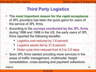 07/05/10 13
• The most important reason for the rapid acceptance
of 3PL providers has been the quick gains for users of
the service of 3PL firms.
• According to the surveys conducted by the 3PL firms
during 1996 and 1998 in the US, the early users of 3PL
firms reported the following benefits:
 Logistics cost reduced by 7.8 percent
 Logistics assets fell by 21.6 percent
 Order cycle time reduced from 6.3 to 3.5 days
• Soon 3PL firms started providing more services in the
areas of traffic management, multimodal, freight
consolidation, cross-docking and payment collections.
Third Party Logistics
IILM-GSM
International Trade Logistics Global Logistics & Outsourcing
 