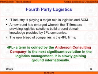 07/05/10 16
• IT industry is playing a major role in logistics and SCM.
• A new trend has emerged wherein the IT firms are
providing logistics solutions build around domain
knowledge provided by 3PL companies.
• The new breed of companies is the 4PL firms.
4PL- a term is coined by the Anderson Consulting
Company- is the next significant evolution in the
logistics management. It is slowly gaining
ground internationally.
Fourth Party Logistics
IILM-GSM
International Trade Logistics Global Logistics & Outsourcing
 
