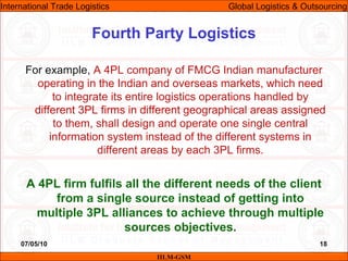 07/05/10 18
For example, A 4PL company of FMCG Indian manufacturer
operating in the Indian and overseas markets, which need
to integrate its entire logistics operations handled by
different 3PL firms in different geographical areas assigned
to them, shall design and operate one single central
information system instead of the different systems in
different areas by each 3PL firms.
A 4PL firm fulfils all the different needs of the client
from a single source instead of getting into
multiple 3PL alliances to achieve through multiple
sources objectives.
Fourth Party Logistics
IILM-GSM
International Trade Logistics Global Logistics & Outsourcing
 