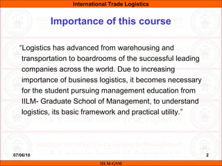 07/06/10 2
“Logistics has advanced from warehousing and
transportation to boardrooms of the successful leading
companies across the world. Due to increasing
importance of business logistics, it becomes necessary
for the student pursuing management education from
IILM- Graduate School of Management, to understand
logistics, its basic framework and practical utility.”
IILM-GSM
Importance of this course
International Trade Logistics
 