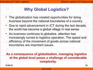 07/05/10 25
• The globalization has created opportunities for doing
business beyond the national boundaries of a country.
• Due to rapid advancement in ICT during the last decade,
the world has become a global village in real sense.
• As business continues to globalize, attention has
increasingly turned to logistics operation. The speed and
efficiency of the movement of goods across national
boundaries are important issues.
As a consequence of globalization, managing logistics
at the global level poses a challenge of considerable
complexity.
Why Global Logistics?
IILM-GSM
International Trade Logistics Global Logistics & Outsourcing
 