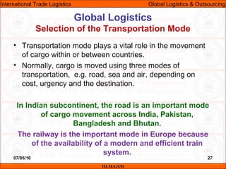 07/05/10 27
• Transportation mode plays a vital role in the movement
of cargo within or between countries.
• Normally, cargo is moved using three modes of
transportation, e.g. road, sea and air, depending on
cost, urgency and the destination.
In Indian subcontinent, the road is an important mode
of cargo movement across India, Pakistan,
Bangladesh and Bhutan.
The railway is the important mode in Europe because
of the availability of a modern and efficient train
system.
Global Logistics
Selection of the Transportation Mode
IILM-GSM
International Trade Logistics Global Logistics & Outsourcing
 